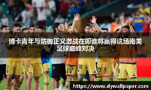 博卡青年与防御正义激战在即谁将赢得这场南美足球巅峰对决